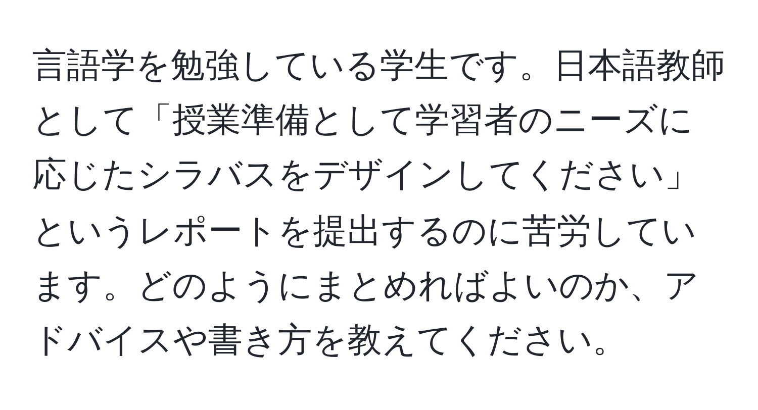 言語学を勉強している学生です。日本語教師として「授業準備として学習者のニーズに応じたシラバスをデザインしてください」というレポートを提出するのに苦労しています。どのようにまとめればよいのか、アドバイスや書き方を教えてください。