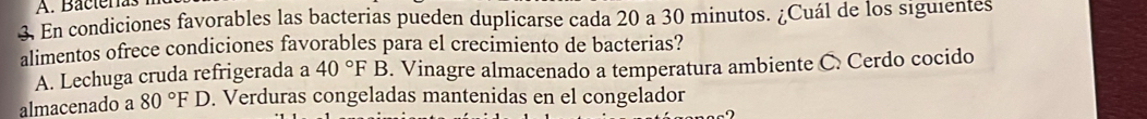 A. Bacterías
3. En condiciones favorables las bacterias pueden duplicarse cada 20 a 30 minutos. ¿Cuál de los siguientes
alimentos ofrece condiciones favorables para el crecimiento de bacterias?
A. Lechuga cruda refrigerada a 40°FB. Vinagre almacenado a temperatura ambiente C. Cerdo cocido
almacenado a 80°F D. Verduras congeladas mantenidas en el congelador