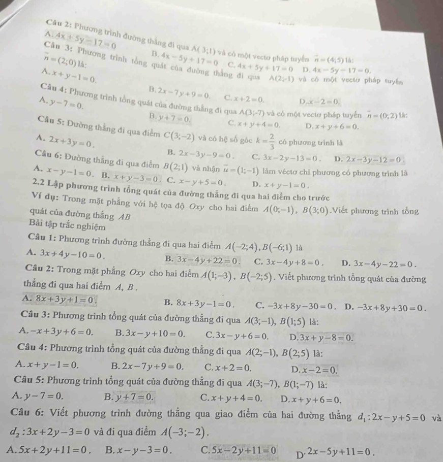 Phương trình đường thắng đi qua A(3;1) và có một vectơ pháp tuyến vector n=(4;5) 1à:
A. 4x+5y-17=0 4x-5y+17=0
B.
Câu 3: Phương trình tổng qu
overline n=(2;0) lá:
C. 4x+5y+17=0 D. 4x-5y-17=0,
A. x+y-1=0.
hằng đi qua A(2;-1) và có một vectơ pháp tuyên
B. 2x-7y+9=0. C. x+2=0. D x-2x-2=0,
A. y-7=0.
Câu 4: Phương trình tổng quát của đường thắng đi qua A(3;-7) và có một vectơ pháp tuyển overline n=(0;2) l:
B. y+7=0. C. x+y+4=0, D. x+y+6=0.
Câu 5: Đường thẳng đi qua điểm C(3;-2) và có hệ số góc
A. 2x+3y=0. k= 2/3  có phương trình là
B. 2x-3y-9=0. C. 3x-2y-13=0. D. 2x-3y-12=0
Câu 6: Đường thẳng đi qua điểm B(2;1) yà nhận vector u=(1;-1) lằm véctơ chỉ phương có phương trình là
A. x-y-1=0 B. x+y-3=0. C. x-y+5=0. D. x+y-1=0.
2.2 Lập phương trình tổng quát của đường thẳng đi qua hai điểm cho trước
Ví dụ: Trong mặt phẳng với hệ tọa độ Oxy cho hai điểm A(0;-1),B(3;0).Viết phương trình tổng
quát của đường thẳng AB
Bải tập trắc nghiệm
Cầu 1: Phương trình đường thẳng đi qua hai điểm A(-2;4),B(-6;1) là
A. 3x+4y-10=0.
B. 3x-4y+22=0. C. 3x-4y+8=0. D. 3x-4y-22=0.
Câu 2: Trong mặt phẳng Oxy cho hai điểm A(1;-3),B(-2;5). Viết phương trình tổng quát của đường
thẳng đi qua hai điểm A, B .
A. 8x+3y+1=0
B. 8x+3y-1=0. C. -3x+8y-30=0. D. -3x+8y+30=0.
Câu 3: Phương trình tổng quát của đường thẳng đi qua A(3;-1),B(1;5) là:
A. -x+3y+6=0. B. 3x-y+10=0. C. 3x-y+6=0. D. 3x+y-8=0.
Câu 4: Phương trình tổng quát của đường thẳng đi qua A(2;-1),B(2;5) là:
A. x+y-1=0. B. 2x-7y+9=0. C. x+2=0. D. x-2=0.
Câu 5: Phương trình tổng quát của đường thẳng đi qua A(3;-7),B(1;-7) là:
A. y-7=0. B. y+7=0. C. x+y+4=0. D. x+y+6=0.
Câu 6: Viết phương trình đường thẳng qua giao điểm của hai đường thằng d_1:2x-y+5=0 và
d_2:3x+2y-3=0 và đi qua điểm A(-3;-2).
A. 5x+2y+11=0. B. x-y-3=0. C. 5x-2y+11=0 D 2x-5y+11=0.