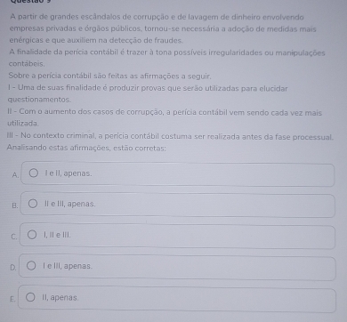 A partir de grandes escândalos de corrupção e de lavagem de dinheiro envolvendo
empresas privadas e órgãos públicos, tornou-se necessária a adoção de medidas mais
enérgicas e que auxiliem na detecção de fraudes.
A finalidade da perícia contábil é trazer à tona possíveis irregularidades ou manipulações
contábeis,
Sobre a perícia contábil são feitas as afirmações a seguir.
1 - Uma de suas finalidade é produzir provas que serão utilizadas para elucidar
questionamentos.
II - Com o aumento dos casos de corrupção, a perícia contábil vem sendo cada vez mais
utilizad a.
III - No contexto criminal, a perícia contábil costuma ser realizada antes da fase processual.
Analisando estas afirmações, estão corretas:
A. I e II, apenas.
B. IleIIl, apenas.
C. I, ⅡeⅢI.
D. I e III, apenas.
E. II, apenas