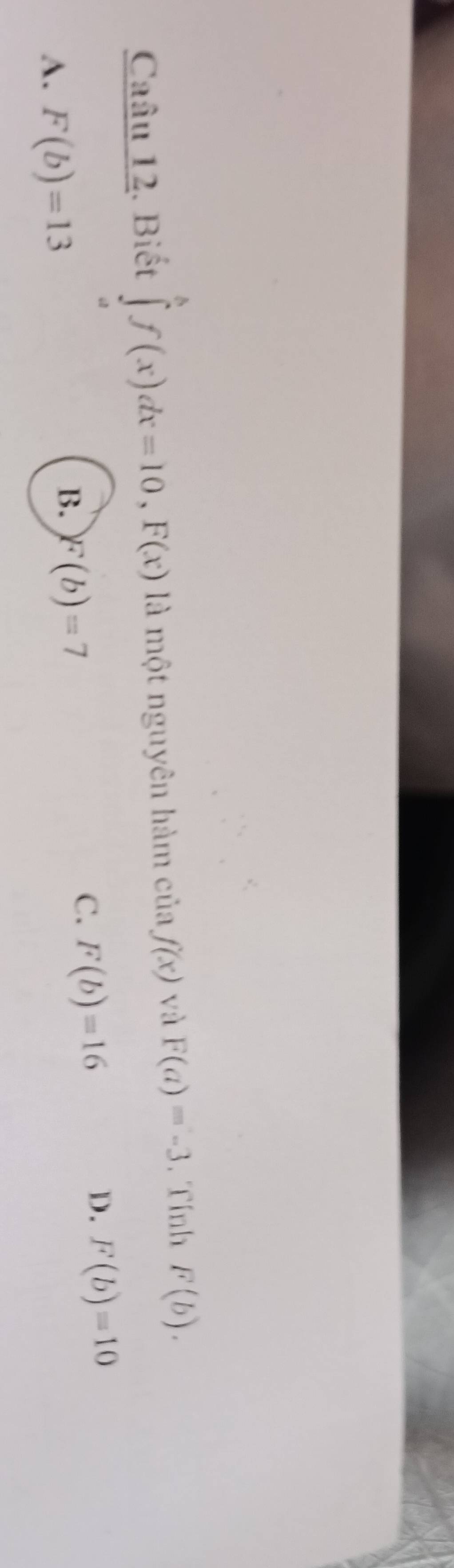 Caâu 12. Biết ∈tlimits _a^bf(x)dx=10, F(x) là một nguyên hàm của f(x) và F(a)=-3. Tính F(b).
A. F(b)=13
B. F(b)=7
C. F(b)=16
D. F(b)=10