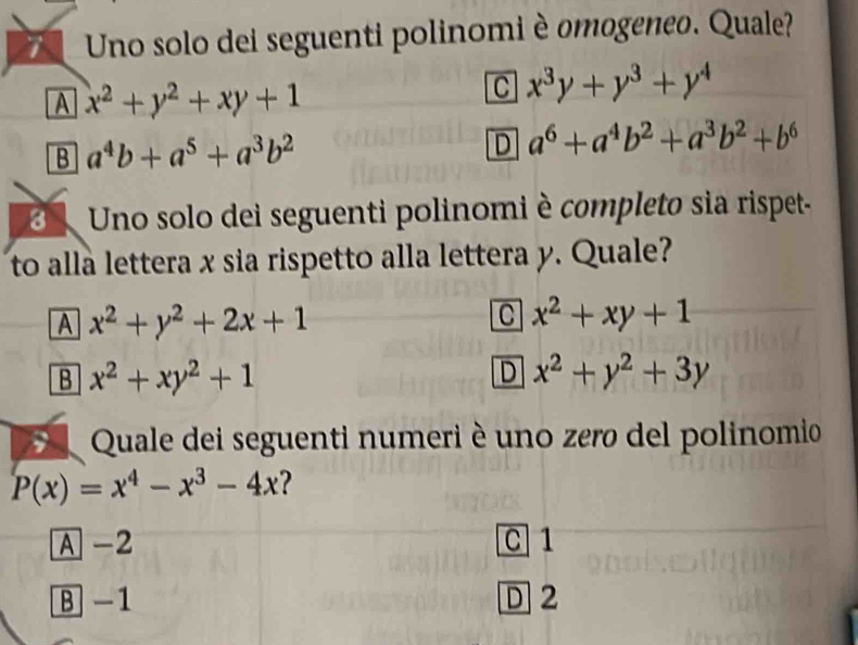 Uno solo dei seguenti polinomi è omogeneo. Quale?
A x^2+y^2+xy+1
C x^3y+y^3+y^4
B a^4b+a^5+a^3b^2
D a^6+a^4b^2+a^3b^2+b^6
3 Uno solo dei seguenti polinomi è completo sia rispet-
to alla lettera x sia rispetto alla lettera y. Quale?
A x^2+y^2+2x+1
C x^2+xy+1
B x^2+xy^2+1
D x^2+y^2+3y
E Quale dei seguenti numeri è uno zero del polinomio
P(x)=x^4-x^3-4x
A -2 C 1
B -1 D 2