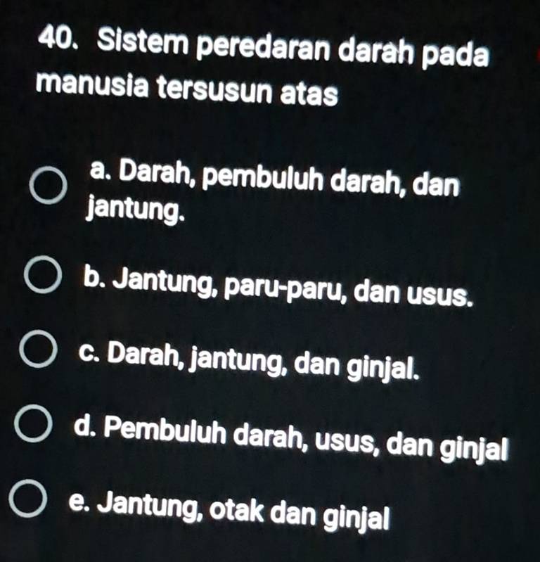 Sistem peredaran darah pada
manusia tersusun atas
a. Darah, pembuluh darah, dan
jantung.
b. Jantung, paru-paru, dan usus.
c. Darah, jantung, dan ginjal.
d. Pembuluh darah, usus, dan ginjal
e. Jantung, otak dan ginjal