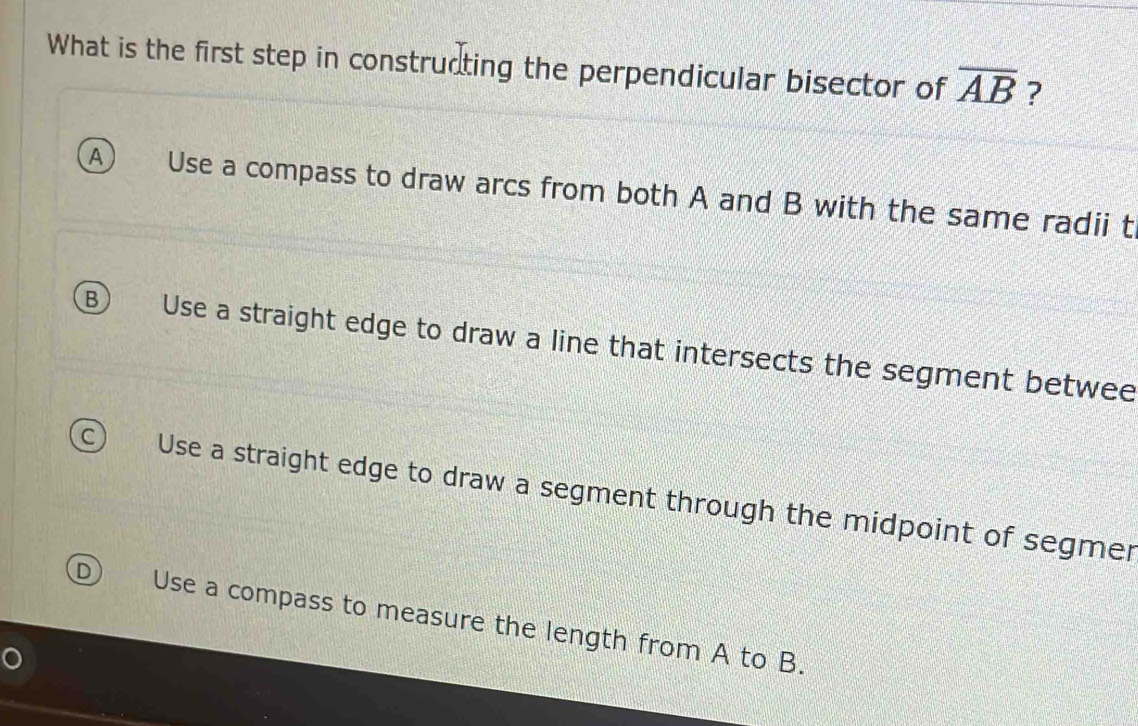 What is the first step in constructing the perpendicular bisector of overline AB ?
A Use a compass to draw arcs from both A and B with the same radii t
B Use a straight edge to draw a line that intersects the segment betwee
C Use a straight edge to draw a segment through the midpoint of segmer
D Use a compass to measure the length from A to B.