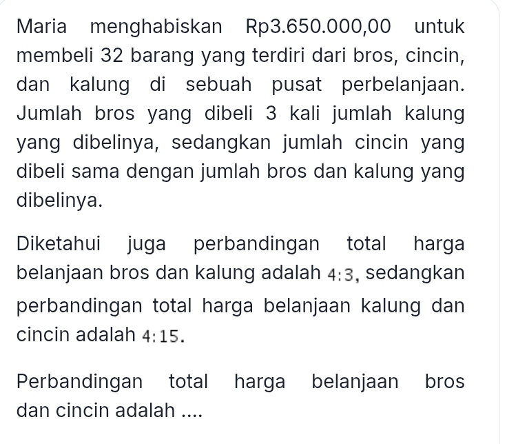 Maria menghabiskan Rp3.650.000,00 untuk 
membeli 32 barang yang terdiri dari bros, cincin, 
dan kalung di sebuah pusat perbelanjaan. 
Jumlah bros yang dibeli 3 kali jumlah kalung 
yang dibelinya, sedangkan jumlah cincin yang 
dibeli sama dengan jumlah bros dan kalung yang 
dibelinya. 
Diketahui juga perbandingan total harga 
belanjaan bros dan kalung adalah 4:3 , sedangkan 
perbandingan total harga belanjaan kalung dan 
cincin adalah 4:15. 
Perbandingan total harga belanjaan bros 
dan cincin adalah ....