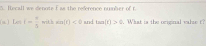 Recall we denote f as the reference number of t. 
(a.) Let overline t= π /5  with sin (t)<0</tex> and tan (t)>0. What is the original value t?