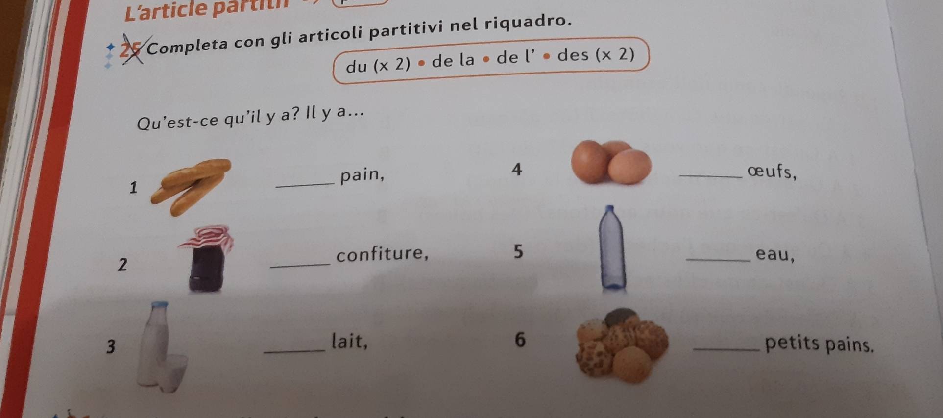 L'article partith 
* 25 Completa con gli articoli partitivi nel riquadro. 
du (x2)· de la • de l' • des (x2)
Qu’est-ce qu'il y a? Il y a... 
_pain, 4 _œufs, 
1 
2 
_ 
confiture, 5 _eau, 
lait, 6
3 __petits pains.