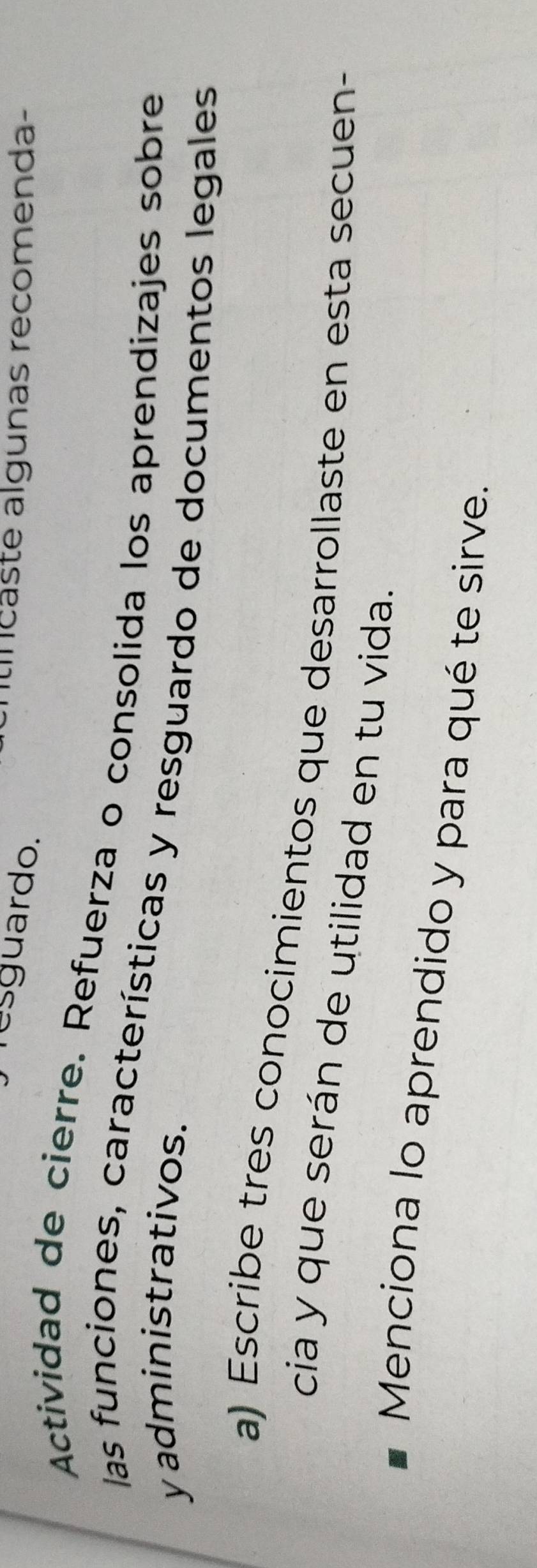 Tesguardo. 
itíncaste algunas recomenda- 
Actividad de cierre. Refuerza o consolida los aprendizajes sobre 
las funciones, características y resguardo de documentos legales 
y administrativos. 
a) Escribe tres conocimientos que desarrollaste en esta secuen- 
cia y que serán de utilidad en tu vida. 
Menciona lo aprendido y para qué te sirve.