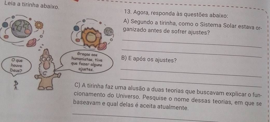 Leia a tirinha abaixo. 
. Agora, responda às questões abaixo: 
Segundo a tirinha, como o Sistema Solar estava or- 
nizado antes de sofrer ajustes? 
_ 
_ 
E após os ajustes? 
_ 
_ 
lusão a duas teorias que buscavam explicar o fun- 
do Universo. Pesquise o nome dessas teorias, em que se 
baseavam e qual delas é aceita atualmente. 
_