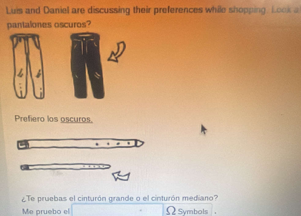 Luis and Daniel are discussing their preferences while shopping. Look a 
pantalones oscuros? 
Prefiero los oscuros. 
¿Te pruebas el cinturón grande o el cinturón mediano? 
Me pruebo el ΩSymbols