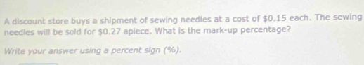 A discount store buys a shipment of sewing needles at a cost of $0.15 each. The sewing 
needles will be sold for $0.27 apiece. What is the mark-up percentage? 
Write your answer using a percent sign (%).