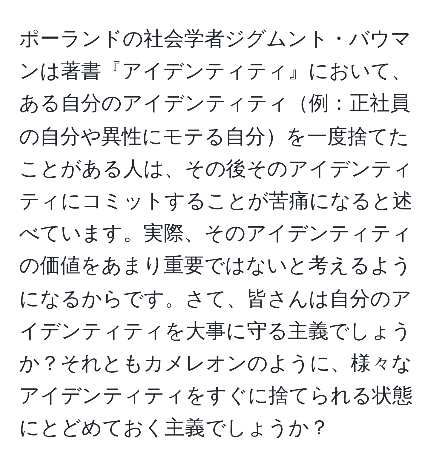 ポーランドの社会学者ジグムント・バウマンは著書『アイデンティティ』において、ある自分のアイデンティティ例：正社員の自分や異性にモテる自分を一度捨てたことがある人は、その後そのアイデンティティにコミットすることが苦痛になると述べています。実際、そのアイデンティティの価値をあまり重要ではないと考えるようになるからです。さて、皆さんは自分のアイデンティティを大事に守る主義でしょうか？それともカメレオンのように、様々なアイデンティティをすぐに捨てられる状態にとどめておく主義でしょうか？