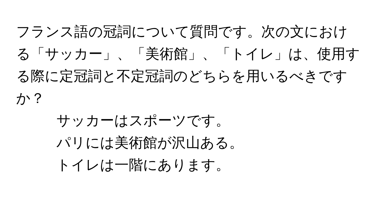 フランス語の冠詞について質問です。次の文における「サッカー」、「美術館」、「トイレ」は、使用する際に定冠詞と不定冠詞のどちらを用いるべきですか？  
- サッカーはスポーツです。  
- パリには美術館が沢山ある。  
- トイレは一階にあります。