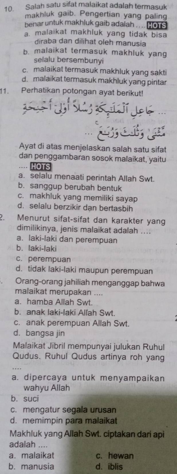 Salah satu sifat malaikat adalah termasuk
makhluk gaib. Pengertian yang paling
benar untuk makhluk gaib adalah . . .. H ons
a. malaikat makhluk yang tidak bisa
diraba dan dilihat oleh manusia
b. malaikat termasuk makhluk yang
selalu bersembunyi
c. malaikat termasuk makhluk yang sakti
d. malaikat termasuk makhluk yang pintar
11. Perhatikan potongan ayat berikut!
L L 

Ayat di atas menjelaskan salah satu sifat
dan penggambaran sosok malaikat, yaitu
HOTS
a. selalu menaati perintah Allah Swt.
b. sanggup berubah bentuk
c. makhluk yang memiliki sayap
d. selalu berzikir dạn bertasbih
2. Menurut sifat-sifat dan karakter yang
dimilikinya, jenis malaikat adalah ....
a. laki-laki dan perempuan
b. laki-laki
c. perempuan
d. tidak laki-laki maupun perempuan
Orang-orang jahiliah menganggap bahwa
malaikat merupakan ....
a. hamba Allah Swt.
b. anak laki-laki Allah Swt.
c. anak perempuan Allah Swt.
d. bangsa jin
Malaikat Jibril mempunyai julukan Ruhul
Qudus. Ruhul Qudus artinya roh yang
a. dipercaya untuk menyampaikan
wahyu Allah
b. suci
c. mengatur segala urusan
d. memimpin para malaikat
Makhluk yang Allah Swt. ciptakan dari api
adalah ....
a. malaikat c. hewan
b.manusia d. iblis