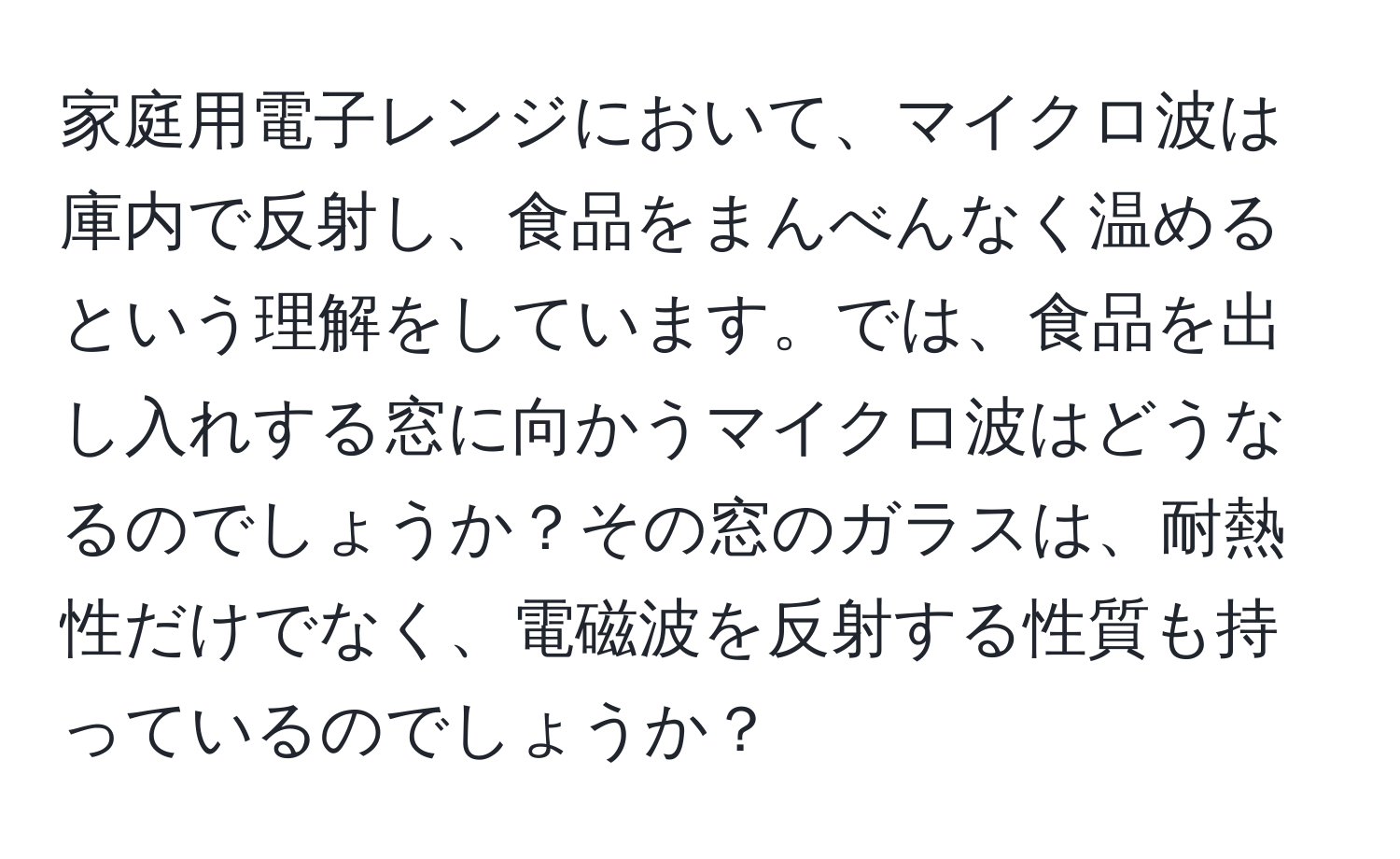 家庭用電子レンジにおいて、マイクロ波は庫内で反射し、食品をまんべんなく温めるという理解をしています。では、食品を出し入れする窓に向かうマイクロ波はどうなるのでしょうか？その窓のガラスは、耐熱性だけでなく、電磁波を反射する性質も持っているのでしょうか？