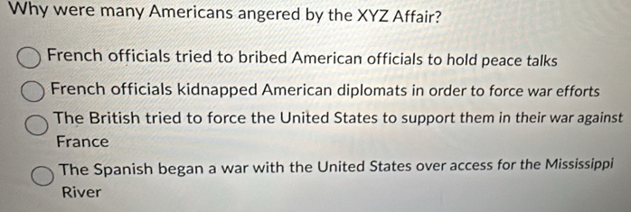 Why were many Americans angered by the XYZ Affair?
French officials tried to bribed American officials to hold peace talks
French officials kidnapped American diplomats in order to force war efforts
The British tried to force the United States to support them in their war against
France
The Spanish began a war with the United States over access for the Mississippi
River