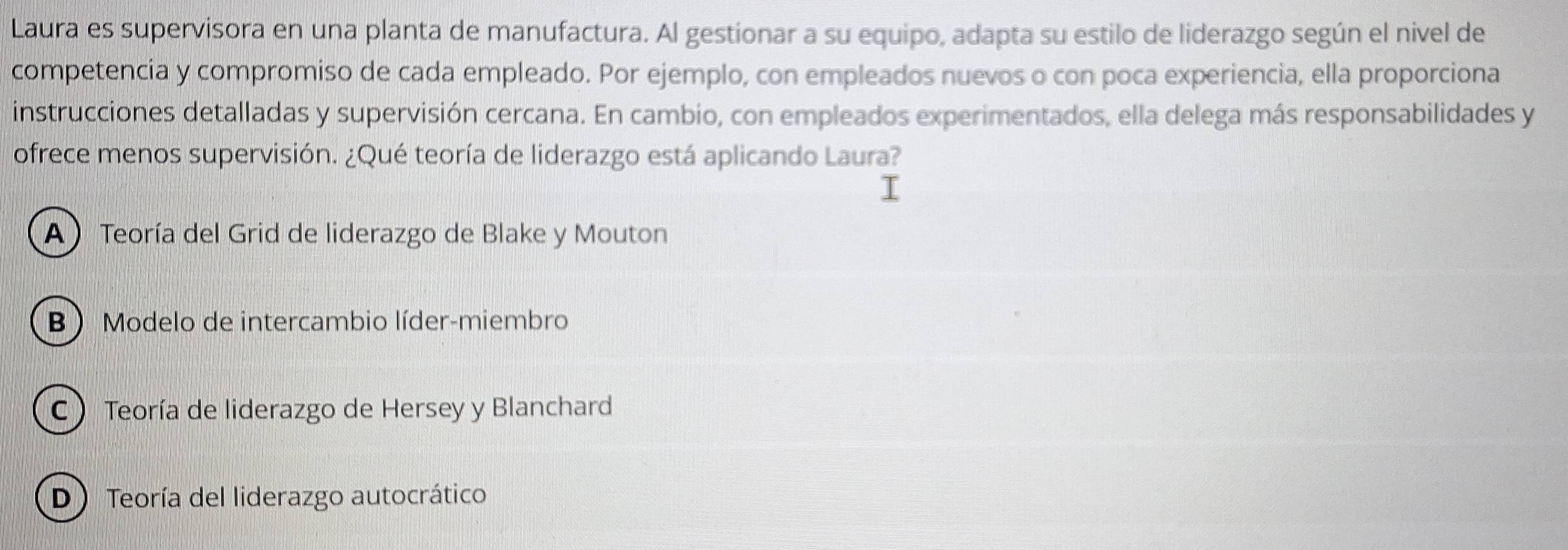 Laura es supervisora en una planta de manufactura. Al gestionar a su equipo, adapta su estilo de liderazgo según el nivel de
competencia y compromiso de cada empleado. Por ejemplo, con empleados nuevos o con poca experiencia, ella proporciona
instrucciones detalladas y supervisión cercana. En cambio, con empleados experimentados, ella delega más responsabilidades y
ofrece menos supervisión. ¿Qué teoría de liderazgo está aplicando Laura?
A Teoría del Grid de liderazgo de Blake y Mouton
B  Modelo de intercambio líder-miembro
C  Teoría de liderazgo de Hersey y Blanchard
D ) Teoría del liderazgo autocrático