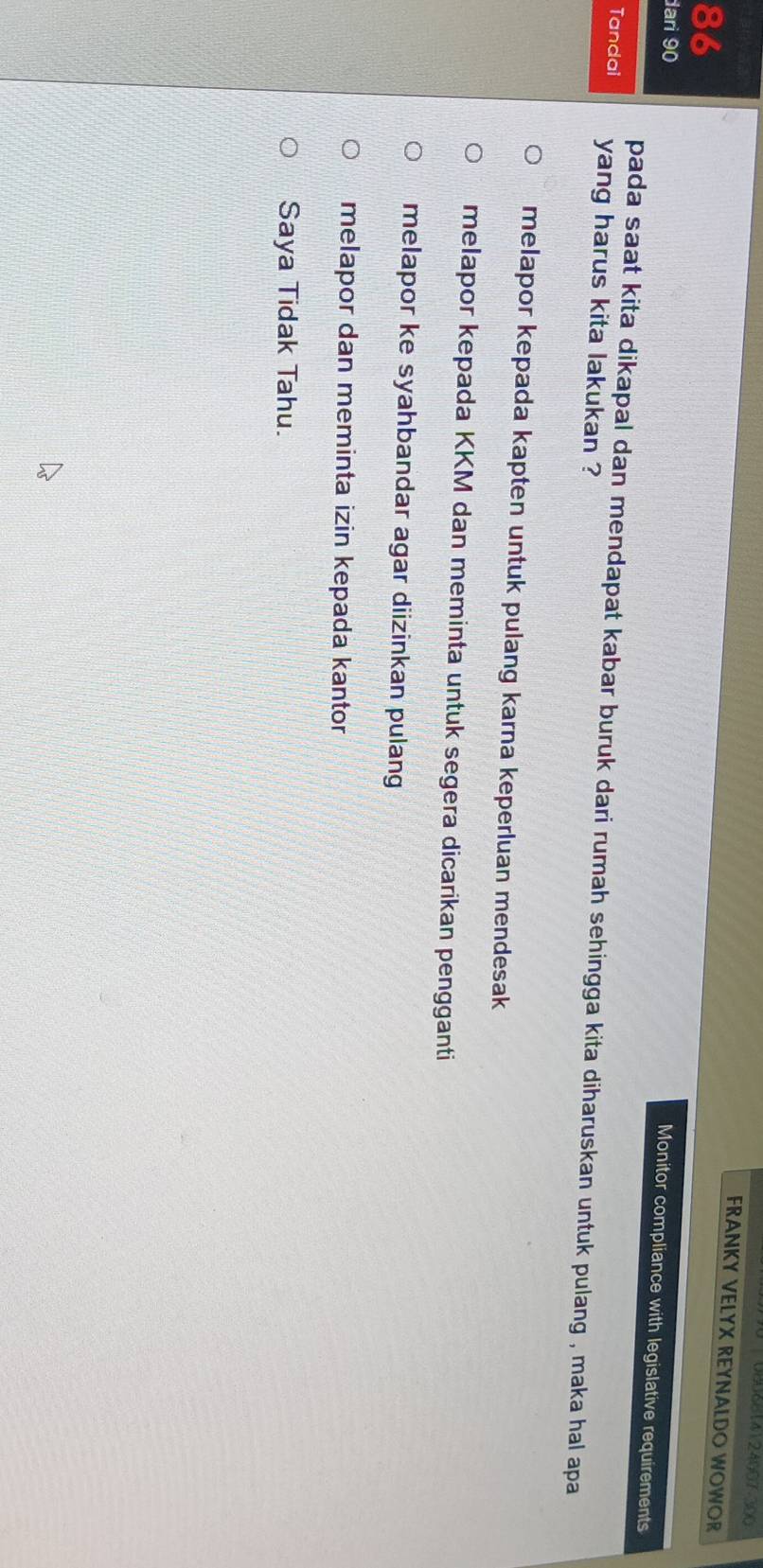 0806614124007-300
FRANKY VELYX REYNALDO WOWOR
86
dari 90
Monitor compliance with legislative requirements
pada saat kita dikapal dan mendapat kabar buruk dari rumah sehingga kita diharuskan untuk pulang , maka hal apa
Tandai yang harus kita lakukan ?
melapor kepada kapten untuk pulang karna keperluan mendesak
melapor kepada KKM dan meminta untuk segera dicarikan pengganti
melapor ke syahbandar agar diizinkan pulang
melapor dan meminta izin kepada kantor
Saya Tidak Tahu.