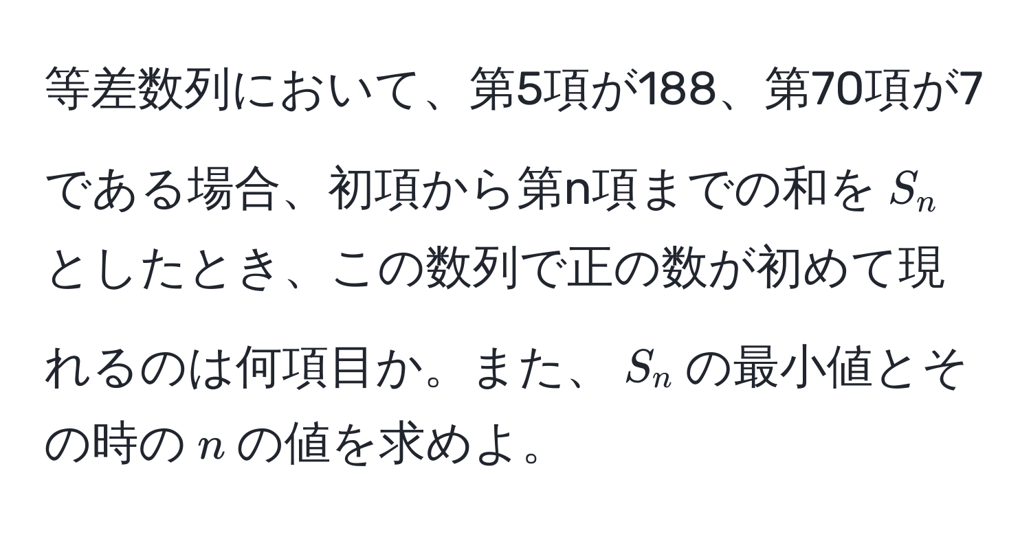 等差数列において、第5項が188、第70項が7である場合、初項から第n項までの和を$S_n$としたとき、この数列で正の数が初めて現れるのは何項目か。また、$S_n$の最小値とその時の$n$の値を求めよ。