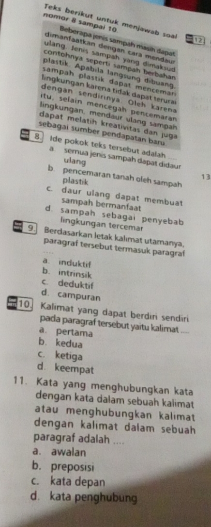 Teks berikut untuk menjawab soa 12
nomor 8 sampai 10 Beberapa jenís sampah masih dapat
dimanfat an dengan cara mendau
ulang. Jenis sampäh yang dimaksud
contohnya seperti sampah berbahan
plastik. Apabila langsung dibuang.
sampah plastik dapat mencemar
lingküngan karena tidak dapät terura
dengan sendirinya. Oleh karena
itu, selain mencegah pencemaran
lingkungan, mendaur ulang sampah
dapat melatih kreativitas dan juga
sebagai sumber pendapatan baru
8. Ide pokok teks tersebut adalah
a. semua jenis sampah dapat didaur
ulang
13
b. pencemaran tanah oleh sampah
plastik
c. daur ulang dapat membuat
sampah bermanfaat
d. sampah sebagai penyebab
lingkungan tercemar
9. Berdasarkan letak kalımat utamanya,
paragraf tersebut termasuk paragraf
a. induktif
b. intrinsik
c. deduktif
d. campuran
10. Kalimat yang dapat berdiri sendiri
pada paragraf tersebut yaitu kalimat ....
a. pertama
b. kedua
c. ketiga
d keempat
11. Kata yang menghubungkan kata
dengan kata dalam sebuah kalimat
atau menghubungkan kalimat
dengan kalimat dalam sebuah
paragraf adalah ....
a. awalan
b. preposisi
c. kata depan
d. kata penghubung