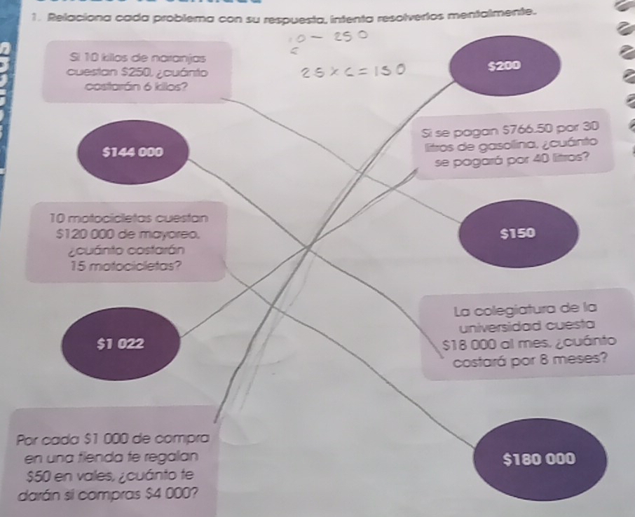 Relaciona cada problema con su respuesta, intenta resolvertos mentalmente.
Si 10 killos de naranjas
cuestan $250, ¿cuánto $200
costorán 6 kilos?
Si se pagan $766.50 por 30
$144 000
litros de gasollina, ¿cuánto
se pagará por 40 litros?
10 motocicletas cuestan
$120 000 de mayoreo. $150
a cuánto costarán
15 motocicletas?
La colegiatura de la
universidad cuesta
$1 022 $18 000 al mes. ¿cuánto
costará por 8 meses?
Por cada $1 000 de compra
en una fienda fe regalan $180 000
$50 en vales, ¿cuánto te
darán si compras $4 000?