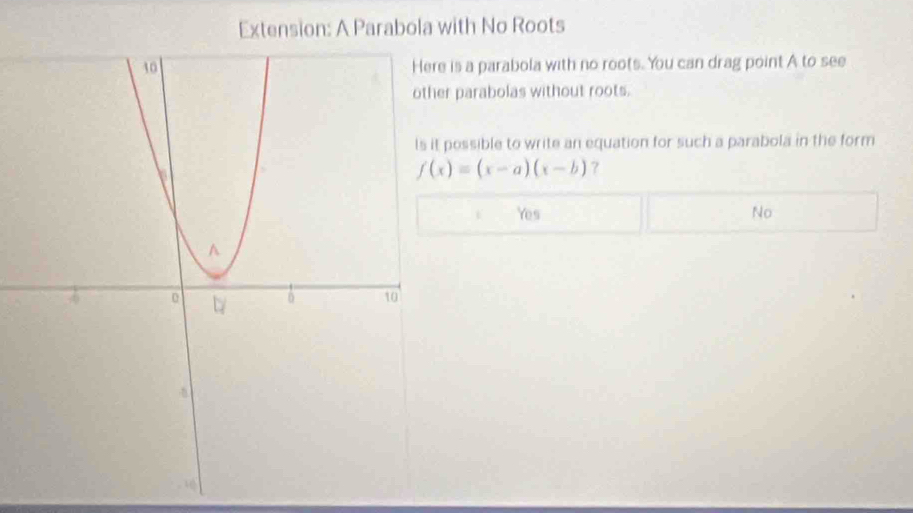 Extension: A Parabola with No Roots
is a parabola with no roots. You can drag point A to see
r parabolas without roots.
possible to write an equation for such a parabola in the form
f(x)=(x-a)(x-b) ?
Yes No