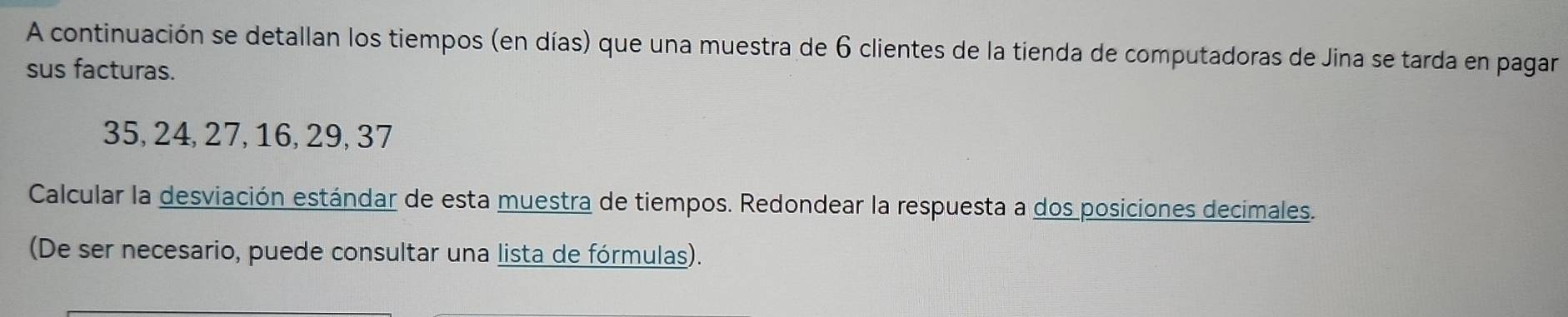 A continuación se detallan los tiempos (en días) que una muestra de 6 clientes de la tienda de computadoras de Jina se tarda en pagar 
sus facturas.
35, 24, 27, 16, 29, 37
Calcular la desviación estándar de esta muestra de tiempos. Redondear la respuesta a dos posiciones decimales. 
(De ser necesario, puede consultar una lista de fórmulas).