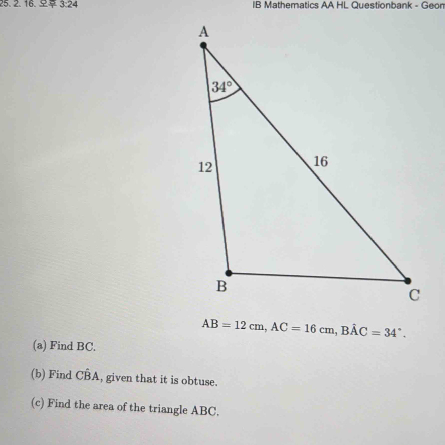 3:24 IB Mathematics AA HL Questionbank - Geon
AB=12cm,AC=16cm,Bhat AC=34°.
(a) Find BC.
(b) Find Chat BA , given that it is obtuse.
(c) Find the area of the triangle ABC.