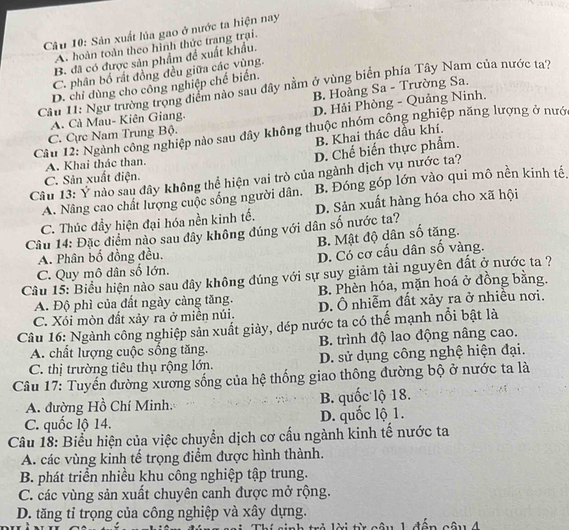 Sản xuất lúa gao ở nước ta hiện nay
A. hoàn toàn theo hình thức trang trại.
B. đã có được sản phẩm để xuất khẩu.
C. phân bố rất đồng đều giữa các vùng.
D. chỉ dùng cho công nghiệp chế biến.
Cầu 11: Ngư trường trọng điểm nào sau đây nằm ở vùng biển phía Tây Nam của nước ta?
B. Hoàng Sa - Trường Sa.
D. Hải Phòng - Quảng Ninh.
A. Cà Mau- Kiên Giang.
Câu 12: Ngành công nghiệp nào sau đây không thuộc nhóm công nghiệp năng lượng ở nướ
C. Cực Nam Trung Bộ.
B. Khai thác dầu khí.
D. Chế biến thực phẩm.
A. Khai thác than.
C. Sản xuất điện.
Câu 13: Ý nào sau đây không thể hiện vai trò của ngành dịch vụ nước ta?
A. Nâng cao chất lượng cuộc sống người dân. B. Đóng góp lớn vào qui mô nền kinh tế.
C. Thúc đẩy hiện đại hóa nền kinh tế. D. Sản xuất hàng hóa cho xã hội
Câu 14: Đặc điểm nào sau đây không đúng với dân số nước ta?
B. Mật độ dân số tăng.
A. Phân bố đồng đều.
D. Cổ cơ cấu dân số vàng.
C. Quy mô dân số lớn.
Câu 15: Biểu hiện nào sau đây không đúng với sự suy giảm tài nguyên đất ở nước ta ?
A. Độ phì của đất ngày càng tăng. B. Phèn hóa, mặn hoá ở đồng bằng.
C. Xói mòn đất xảy ra ở miền núi. D. Ô nhiễm đất xảy ra ở nhiều nơi.
Câu 16: Ngành công nghiệp sản xuất giày, dép nước ta có thế mạnh nổi bật là
A. chất lượng cuộc sống tăng. B. trình độ lao động nâng cao.
C. thị trường tiêu thụ rộng lớn. D. sử dụng công nghệ hiện đại.
Câu 17: Tuyến đường xương sống của hệ thống giao thông đường bộ ở nước ta là
A. đường Hồ Chí Minh. B. quốc lộ 18.
C. quốc lộ 14. D. quốc lộ 1.
Câu 18: Biểu hiện của việc chuyển dịch cơ cấu ngành kinh tế nước ta
A. các vùng kinh tế trọng điểm được hình thành.
B. phát triển nhiều khu công nghiệp tập trung.
C. các vùng sản xuất chuyên canh được mở rộng.
D. tăng tỉ trọng của công nghiệp và xây dựng.
r ỏ lời từ câu 1 đện câu 4