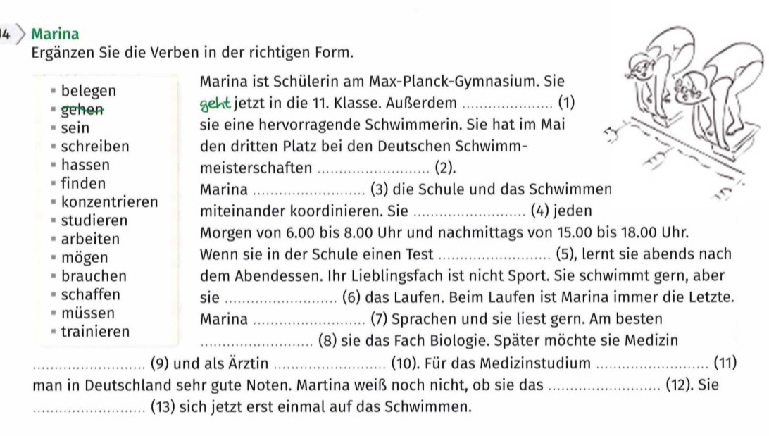 Marina 
Ergänzen Sie die Verben in der richtigen Form. 
Marina ist Schülerin am Max-Planck-Gymnasium. Sie 
belegen 
gehen geht jetzt in die 11. Klasse. Außerdem _(1) 
sein sie eine hervorragende Schwimmerin. Sie hat im Mai 
schreiben den dritten Platz bei den Deutschen Schwimm- 
hassen meisterschaften _(2). 
finden Marina _(3) die Schule und das Schwimm 
konzentrieren 
studieren miteinander koordinieren. Sie _(4) jeden 
arbeiten Morgen von 6.00 bis 8.00 Uhr und nachmittags von 15.00 bis 18.00 Uhr. 
mögen Wenn sie in der Schule einen Test _(5), lernt sie abends nach 
brauchen dem Abendessen. Ihr Lieblingsfach ist nicht Sport. Sie schwimmt gern, aber 
schaffen sie _(6) das Laufen. Beim Laufen ist Marina immer die Letzte. 
müssen (7) Sprachen und sie liest gern. Am besten 
trainieren Marina_ 
_(8) sie das Fach Biologie. Später möchte sie Medizin 
_(9) und als Ärztin _(10). Für das Medizinstudium _(11) 
man in Deutschland sehr gute Noten. Martina weiß noch nicht, ob sie das _(12). Sie 
_(13) sich jetzt erst einmal auf das Schwimmen.