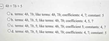 4b+7b+5
a. terms: 46, 7b; like terms: 4b, 7b; coefficients: 4, 7; constant: 5
b. terms: 46, 7b, 5; like terms: 4b, 7b; coefficients: 4, 5, 7
c. terms: 4b, 7b, 5; like terms: 4b, 7b; coefficient 5; constants: 4, 7
d. terms: 4b, 7b, 5; like terms: 4b, 7b; coefficients: 4, 7; constant: 5