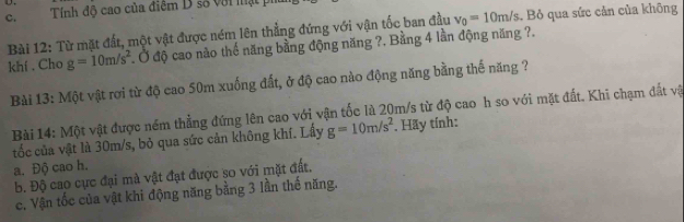 c, Tính độ cao của điểm D số với mật p
Bài 12: Từ mặt đất, một vật được ném lên thẳng đứng với vận tốc ban đầu v_0=10m/s. Bỏ qua sức cản của không
khí . Cho g=10m/s^2 Ở độ cao nào thế năng bằng động năng ?. Bằng 4 lần động năng ?.
Bài 13: Một vật rơi từ độ cao 50m xuống đất, ở độ cao nào động năng bằng thế năng ?
Bài 14: Một vật được ném thẳng đứng lên cao với vận tốc là 20m/s từ độ cao h so với mặt đất. Khi chạm đất và
tốc của vật là 30m/s, bỏ qua sức cản không khí. Lấy g=10m/s^2. Hãy tính:
a. Độ cao h.
b. Độ cao cực đại mà vật đạt được so với mặt đất.
c. Vận tốc của vật khi động năng bằng 3 lần thế năng.