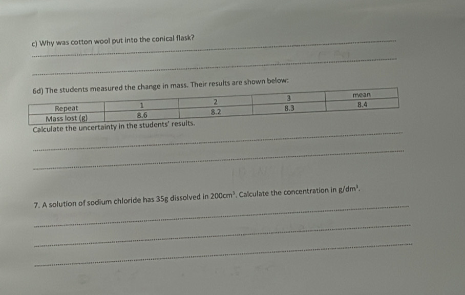 Why was cotton wool put into the conical flask? 
_ 
_ 
_ 
r results are shown below: 
_ 
Calculate the unc 
_ 
_ 
7. A solution of sodium chloride has 35g dissolved in 200cm^3. Calculate the concentration in g/dm^3. 
_ 
_