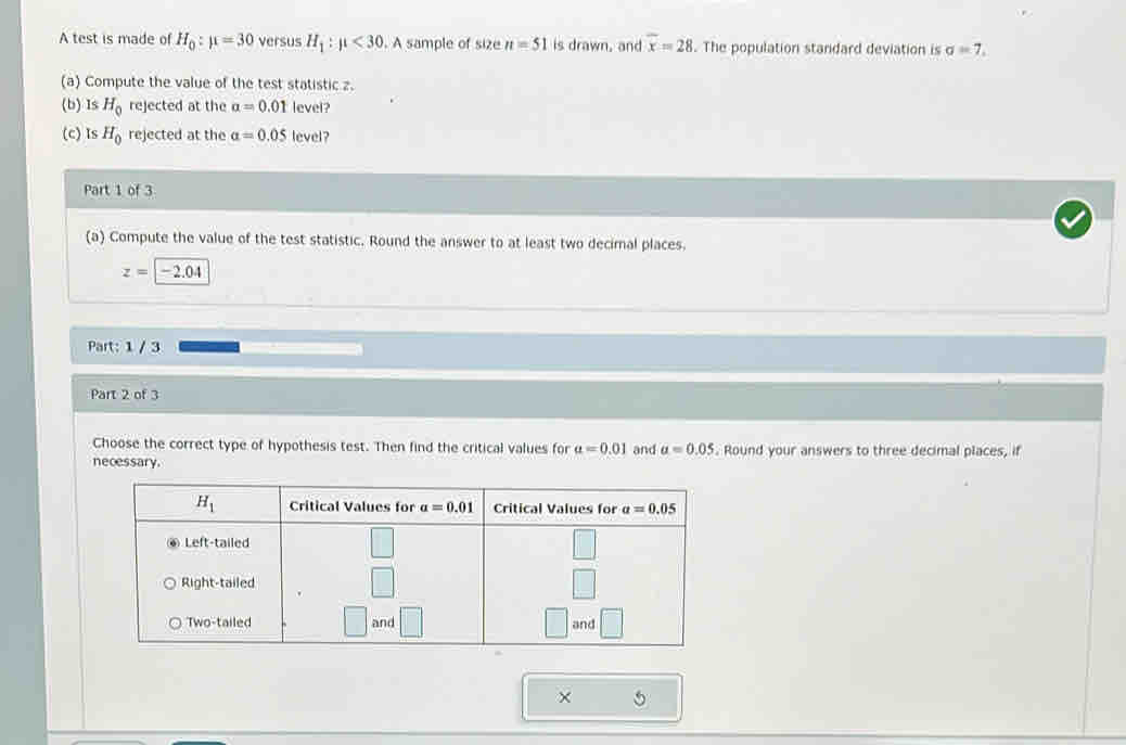 A test is made of H_0:mu =30 versus H_1:mu <30</tex> . A sample of size n=51 is drawn, and overline x=28. The population standard deviation is sigma =7,
(a) Compute the value of the test statistic z.
(b) Is H_0 rejected at the alpha =0.01 level?
(c) Is H_0 rejected at the alpha =0.05 level?
Part 1 of 3
(a) Compute the value of the test statistic. Round the answer to at least two decimal places.
z=|-2.04
Part: 1 / 3
Part 2 of 3
Choose the correct type of hypothesis test. Then find the critical values for a=0.01 and a=0.05. Round your answers to three decimal places, if
necessary.
× 5