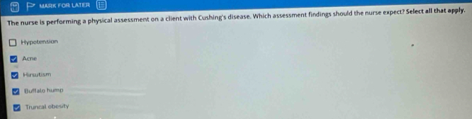 MARK FOR LATER
The nurse is performing a physical assessment on a client with Cushing's disease. Which assessment findings should the nurse expect? Select all that apply.
Hypotension
Acne
Hirsutism
Buffalo hump
Truncal obesity