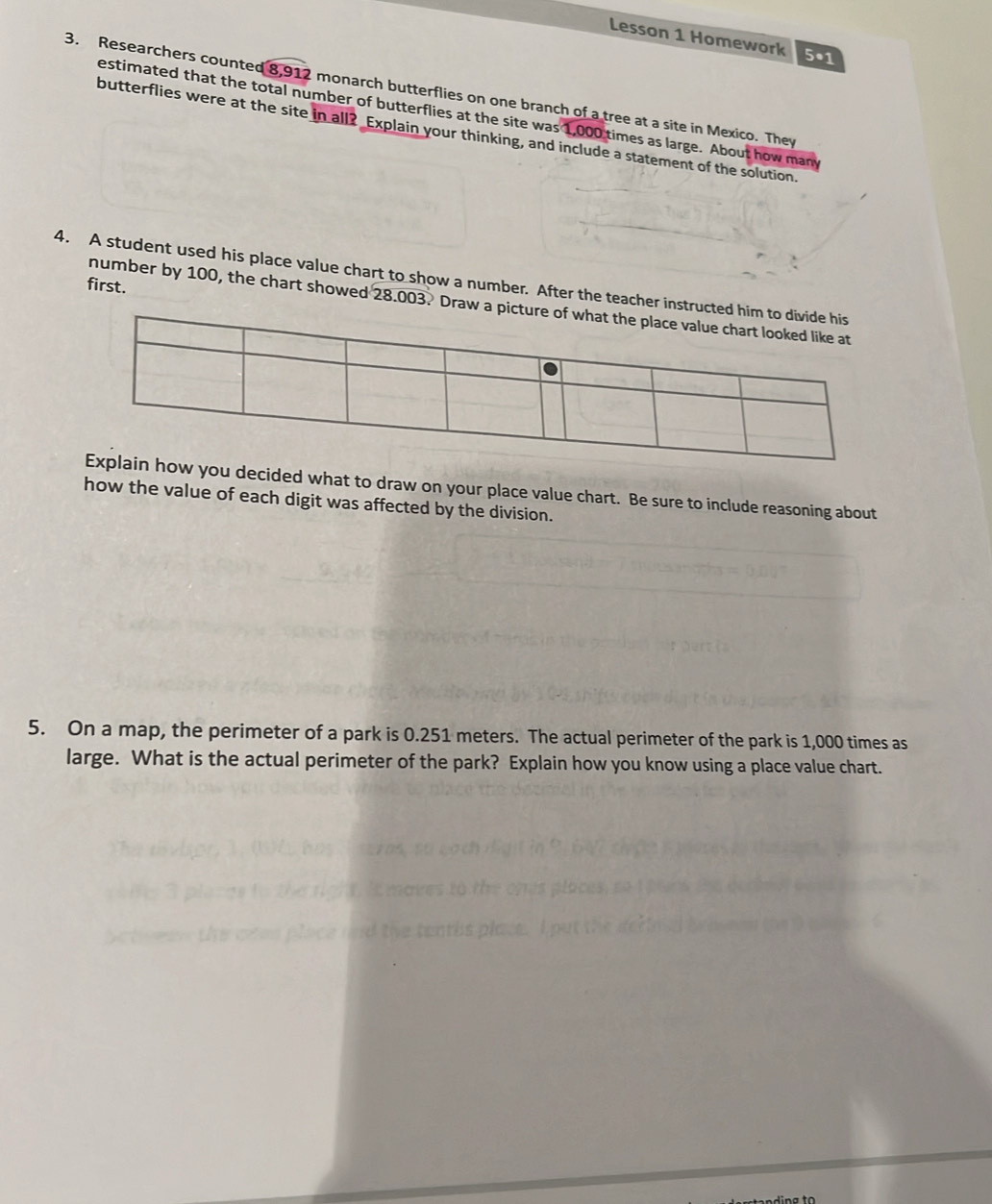 Lesson 1 Homework 5•1 
3. Researchers counted 8,912 monarch butterflies on one branch of a tree at a site in Mexico. They 
estimated that the total number of butterflies at the site was 1,000 times as large. About how many 
butterflies were at the site in all? Explain your thinking, and include a statement of the solution. 
4. A student used his place value chart to show a number. After the teacher in 
first. 
number by 100, the chart showed 28.003. Dra 
ecided what to draw on your place value chart. Be sure to include reasoning about 
how the value of each digit was affected by the division. 
5. On a map, the perimeter of a park is 0.251 meters. The actual perimeter of the park is 1,000 times as 
large. What is the actual perimeter of the park? Explain how you know using a place value chart.