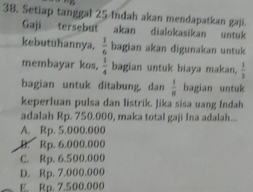 Setiap tanggal 25 Indah akan mendapatkan gaji.
Gaji tersebut akan dialokasikan untuk
kebutuhannya,  1/6  bagian akan digunakan untuk
membayar kos,  1/4  bagian untuk biaya makan,  1/3 
bagian untuk ditabung, dan  1/8  bagian untuk
keperluan pulsa dan listrik. Jika sisa uang Indah
adalah Rp. 750.000, maka total gaji Ina adalah...
A. Rp. 5,000.000
B. Rp. 6.000.000
C. Rp. 6,500.000
D. Rp. 7,000,000
E. Rp. 7.500.000