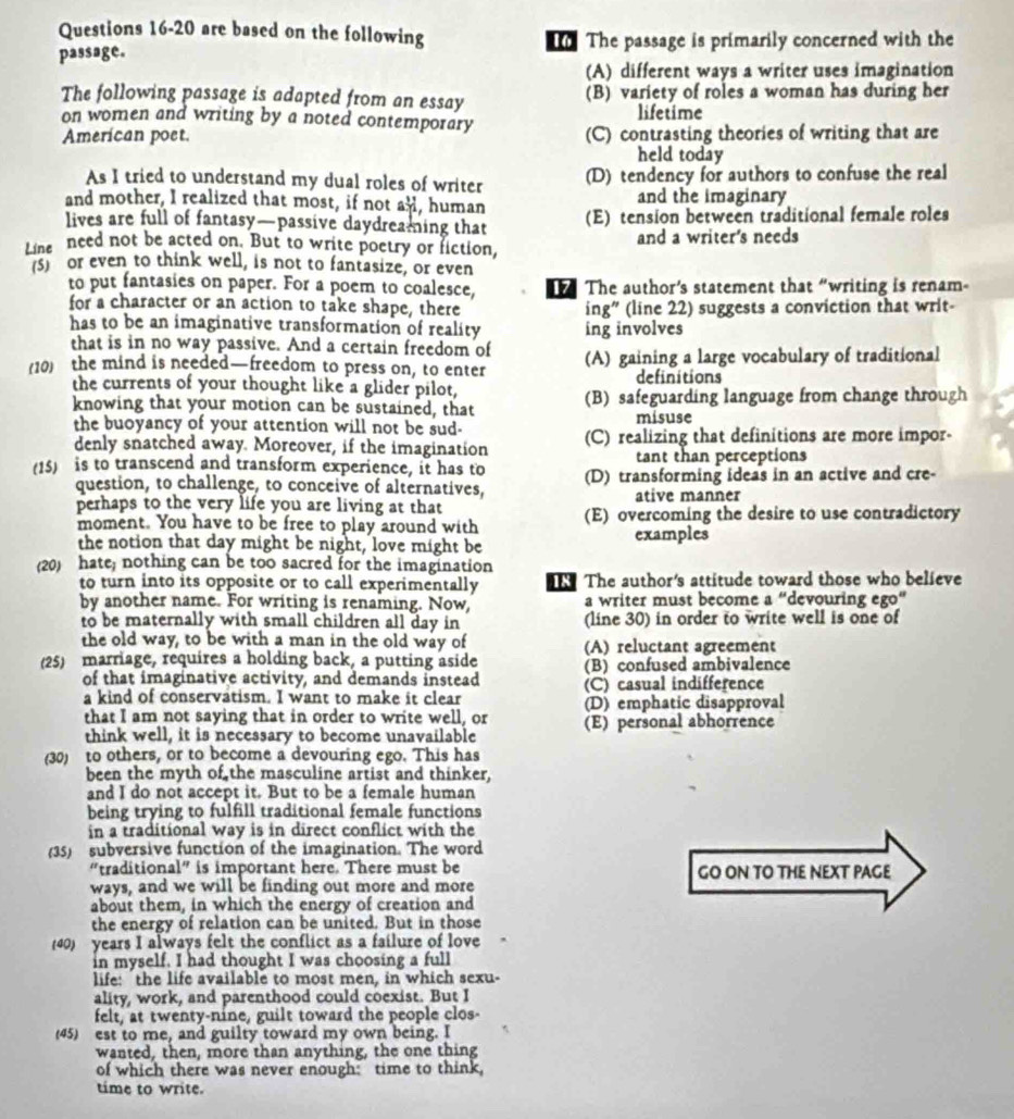 are based on the following
passage.  The passage is primarily concerned with the
(A) different ways a writer uses imagination
The following passage is adapted from an essay (B) variety of roles a woman has during her
on women and writing by a noted contemporary lifetime
American poet. (C) contrasting theories of writing that are
held today
As I tried to understand my dual roles of writer (D) tendency for authors to confuse the real
and mother, I realized that most, if not al, human and the imaginary
lives are full of fantasy—passive daydreaming that (E) tension between traditional female roles
Line need not be acted on. But to write poetry or fiction, and a writer's needs
(5) or even to think well, is not to fantasize, or even
to put fantasies on paper. For a poem to coalesce,  The author’s statement that “writing is renam
for a character or an action to take shape, there ing" (line 22) suggests a conviction that writ-
has to be an imaginative transformation of reality ing involves
that is in no way passive. And a certain freedom of
(10) the mind is needed—freedom to press on, to enter (A) gaining a large vocabulary of traditional
definitions
the currents of your thought like a glider pilot,
knowing that your motion can be sustained, that (B) safeguarding language from change through
the buoyancy of your attention will not be sud- misuse
denly snatched away. Moreover, if the imagination (C) realizing that definitions are more impor-
tant than perceptions
(15) is to transcend and transform experience, it has to (D) transforming ideas in an active and cre-
question, to challenge, to conceive of alternatives, ative manner
perhaps to the very life you are living at that
moment. You have to be free to play around with (E) overcoming the desire to use contradictory
the notion that day might be night, love might be examples
(20) hate; nothing can be too sacred for the imagination
to turn into its opposite or to call experimentally T The author's attitude toward those who believe
by another name. For writing is renaming. Now a writer must become a “devouring ego”
to be maternally with small children all day in (line 30) in order to write well is one of
the old way, to be with a man in the old way of (A) reluctant agreement
(25) marriage, requires a holding back, a putting aside (B) confused ambivalence
of that imaginative activity, and demands instead (C) casual indifference
a kind of conservatism. I want to make it clear
that I am not saying that in order to write well, or (D) emphatic disapproval
think well, it is necessary to become unavailable (E) personal abhorrence
(30) to others, or to become a devouring ego. This has
been the myth of the masculine artist and thinker,
and I do not accept it. But to be a female human
being trying to fulfill traditional female functions
in a traditional way is in direct conflict with the
(35) subversive function of the imagination. The word
"traditional" is important here. There must be GO ON TO THE NEXT PAGE
ways, and we will be finding out more and more
about them, in which the energy of creation and
the energy of relation can be united. But in those
40) years I always felt the conflict as a failure of love
in myself. I had thought I was choosing a full
life: the life available to most men, in which sexu-
ality, work, and parenthood could coexist. But I
felt, at twenty-nine, guilt toward the people clos-
(45) est to me, and guilty toward my own being. I
wanted, then, more than anything, the one thing
of which there was never enough: time to think,
time to write.