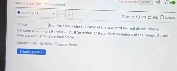 Proctice score: 7/30 7/30 answered Progress saved Done sqrt(0) 
Question 11 < > 0/1 pt つ 999 ⇄ 996 Details 
About % of the area under the curve of the standard normal distribution is 
between z=-2.19 and z=2.19 (or within 2.19 standard deviations of the mean). Round 
your percentage to 2 decimal places. 
Question Help: - Video D Post to forum 
Submit Question