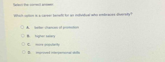 Select the correct answer.
Which option is a career benefit for an individual who embraces diversity?
A. better chances of promotion
B. higher salary
C. more popularity
D. improved interpersonal skills