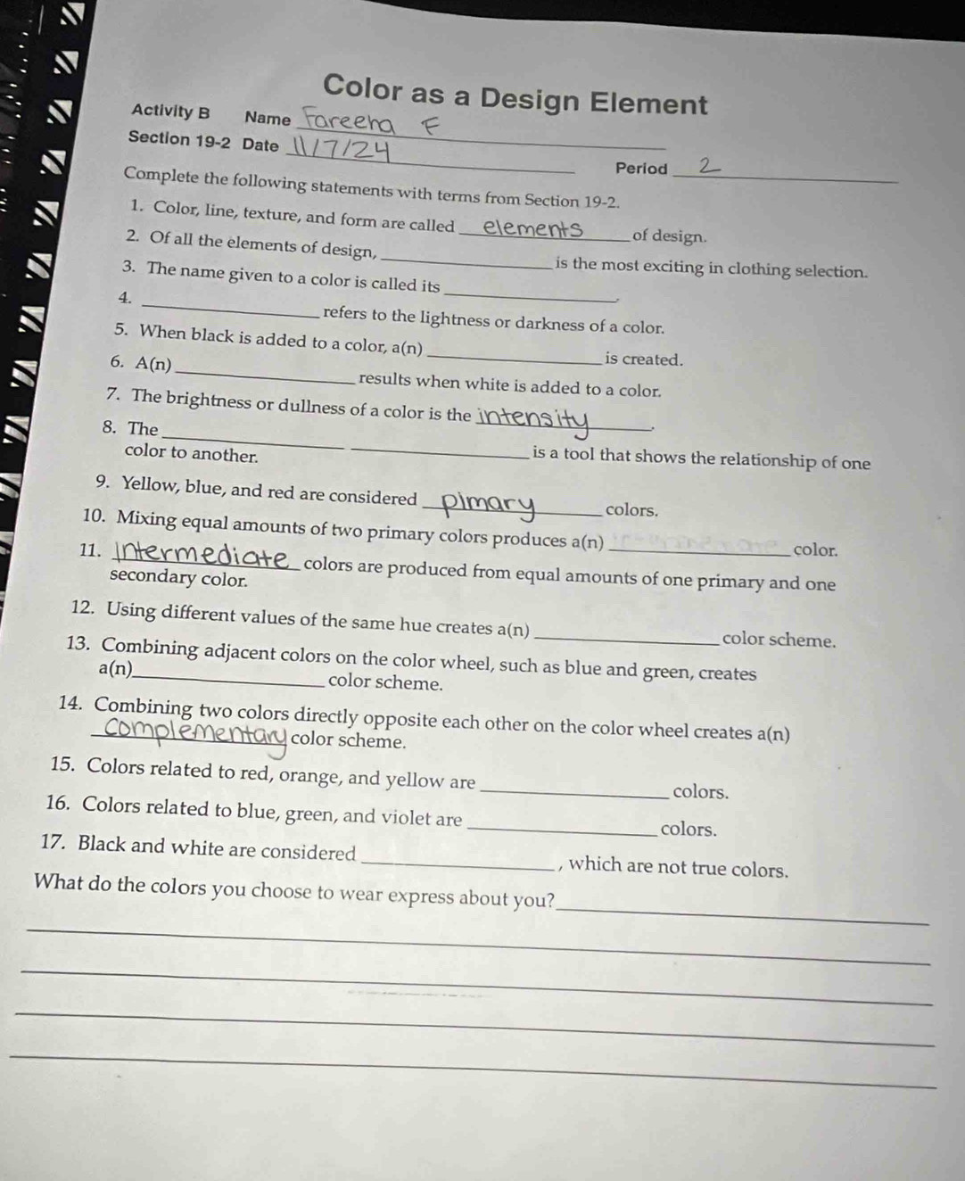 Color as a Design Element 
_ 
Activity B Name 
_ 
Section 19-2 Date 
Period 
Complete the following statements with terms from Section 19-2._ 
1. Color, line, texture, and form are called of design. 
_ 
2. Of all the elements of design,_ 
is the most exciting in clothing selection. 
3. The name given to a color is called its 
_ 
4. 
_ 
refers to the lightness or darkness of a color. 
5. When black is added to a color, a(n) _is created. 
6. A(n)_ results when white is added to a color. 
_ 
7. The brightness or dullness of a color is the 
_ 
8. The 
color to another. 
is a tool that shows the relationship of one 
9. Yellow, blue, and red are considered _colors. 
10. Mixing equal amounts of two primary colors produces a(n) color. 
11. _colors are produced from equal amounts of one primary and one 
secondary color. 
12. Using different values of the same hue creates a(n) _color scheme. 
13. Combining adjacent colors on the color wheel, such as blue and green, creates 
a(n) color scheme. 
14. Combining two colors directly opposite each other on the color wheel creates a(n) 
color scheme. 
15. Colors related to red, orange, and yellow are_ colors. 
16. Colors related to blue, green, and violet are _colors. 
17. Black and white are considered _, which are not true colors. 
_ 
What do the colors you choose to wear express about you? 
_ 
_ 
_ 
_