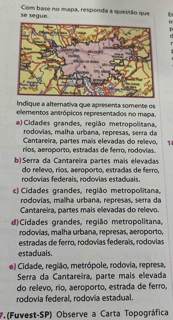 Com base no mapa, responda a questão que Er
se segue.
p
Indique a alternativa que apresenta somente os
elementos antrópicos representados no mapa.
a) Cidades grandes, região metropolitana,
rodovias, malha urbana, represas, serra da
Cantareira, partes mais elevadas do relevo, 18
rios, aeroporto, estradas de ferro, rodovias.
b)Serra da Cantareira partes mais elevadas
do relevo, rios, aeroporto, estradas de ferro,
rodovias federais, rodovias estaduais.
c) Cidades grandes, região metropolitana,
rodovias, malha urbana, represas, serra da
Cantareira, partes mais elevadas do relevo.
d)Cidades grandes, região metropolitana,
rodovias, malha urbana, represas, aeroporto,
estradas de ferro, rodovias federais, rodovias
estaduais.
e) Cidade, região, metrópole, rodovia, represa,
Serra da Cantareira, parte mais elevada
do relevo, rio, aeroporto, estrada de ferro,
rodovia federal, rodovia estadual.
7.(Fuvest-SP) Observe a Carta Topográfica