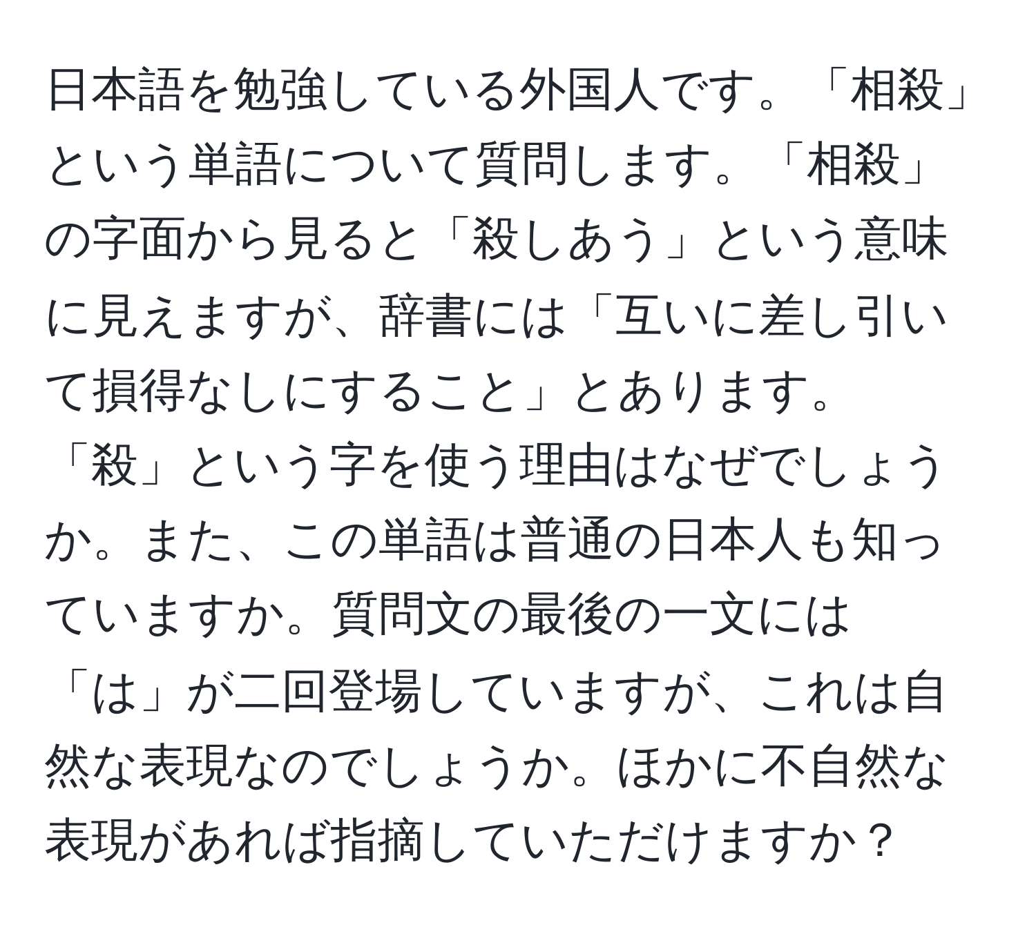 日本語を勉強している外国人です。「相殺」という単語について質問します。「相殺」の字面から見ると「殺しあう」という意味に見えますが、辞書には「互いに差し引いて損得なしにすること」とあります。「殺」という字を使う理由はなぜでしょうか。また、この単語は普通の日本人も知っていますか。質問文の最後の一文には「は」が二回登場していますが、これは自然な表現なのでしょうか。ほかに不自然な表現があれば指摘していただけますか？