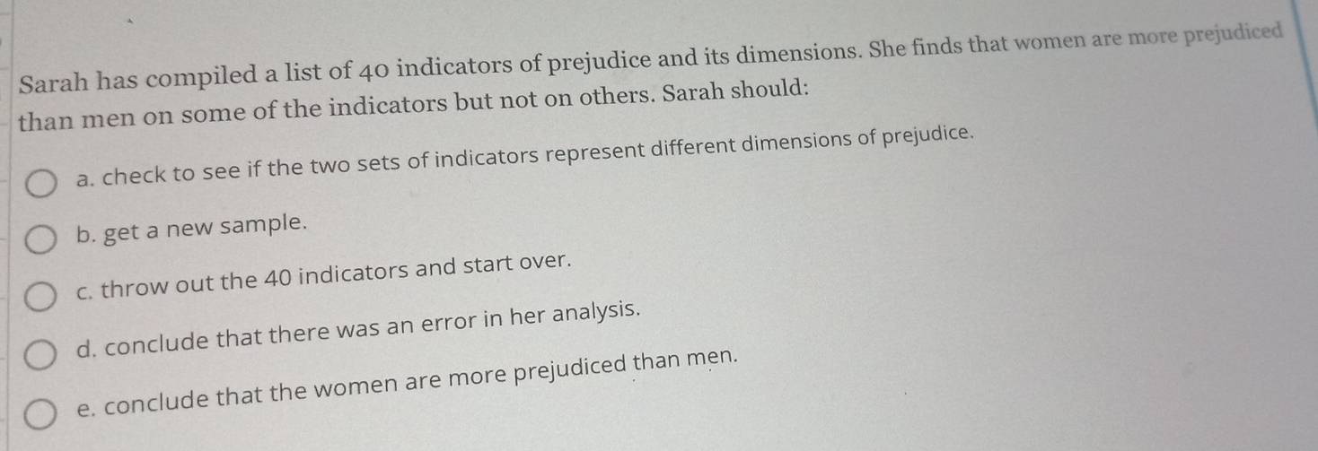 Sarah has compiled a list of 40 indicators of prejudice and its dimensions. She finds that women are more prejudiced 
than men on some of the indicators but not on others. Sarah should: 
a. check to see if the two sets of indicators represent different dimensions of prejudice. 
b. get a new sample. 
c. throw out the 40 indicators and start over. 
d. conclude that there was an error in her analysis. 
e. conclude that the women are more prejudiced than men.