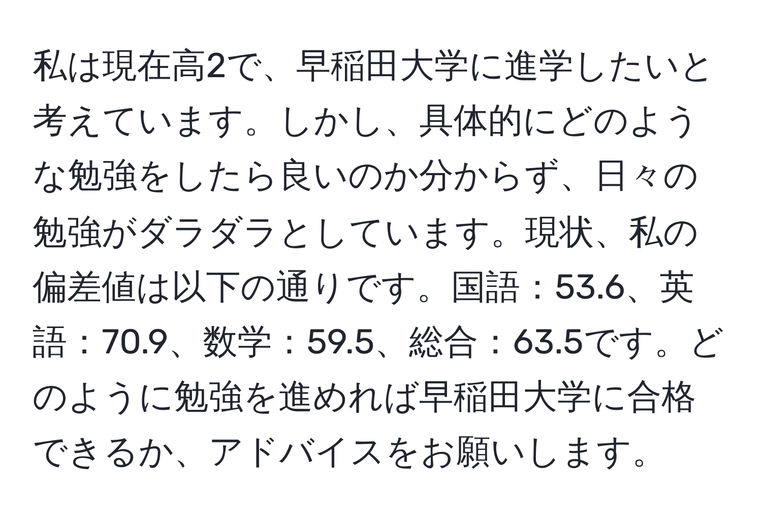 私は現在高2で、早稲田大学に進学したいと考えています。しかし、具体的にどのような勉強をしたら良いのか分からず、日々の勉強がダラダラとしています。現状、私の偏差値は以下の通りです。国語：53.6、英語：70.9、数学：59.5、総合：63.5です。どのように勉強を進めれば早稲田大学に合格できるか、アドバイスをお願いします。