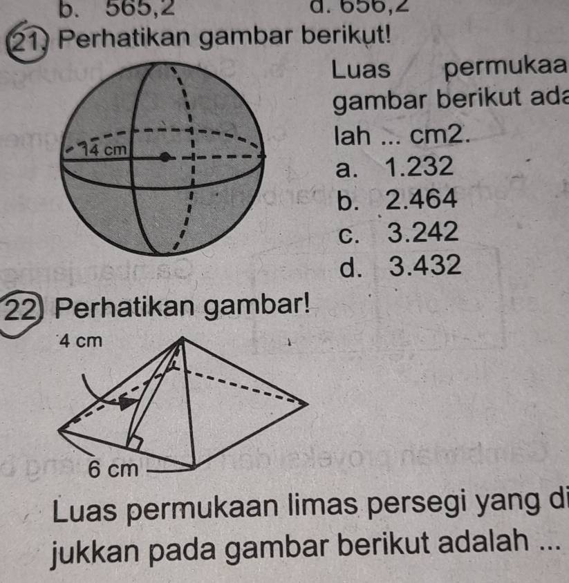 b. 565,2 a. 656,∠
21) Perhatikan gambar berikut!
Luas permukaa
gambar berikut ada
lah ... cm2.
a. 1.232
b. 2.464
c. 3.242
d. 3.432
22 Perhatikan gambar!
Luas permukaan limas persegi yang di
jukkan pada gambar berikut adalah ...