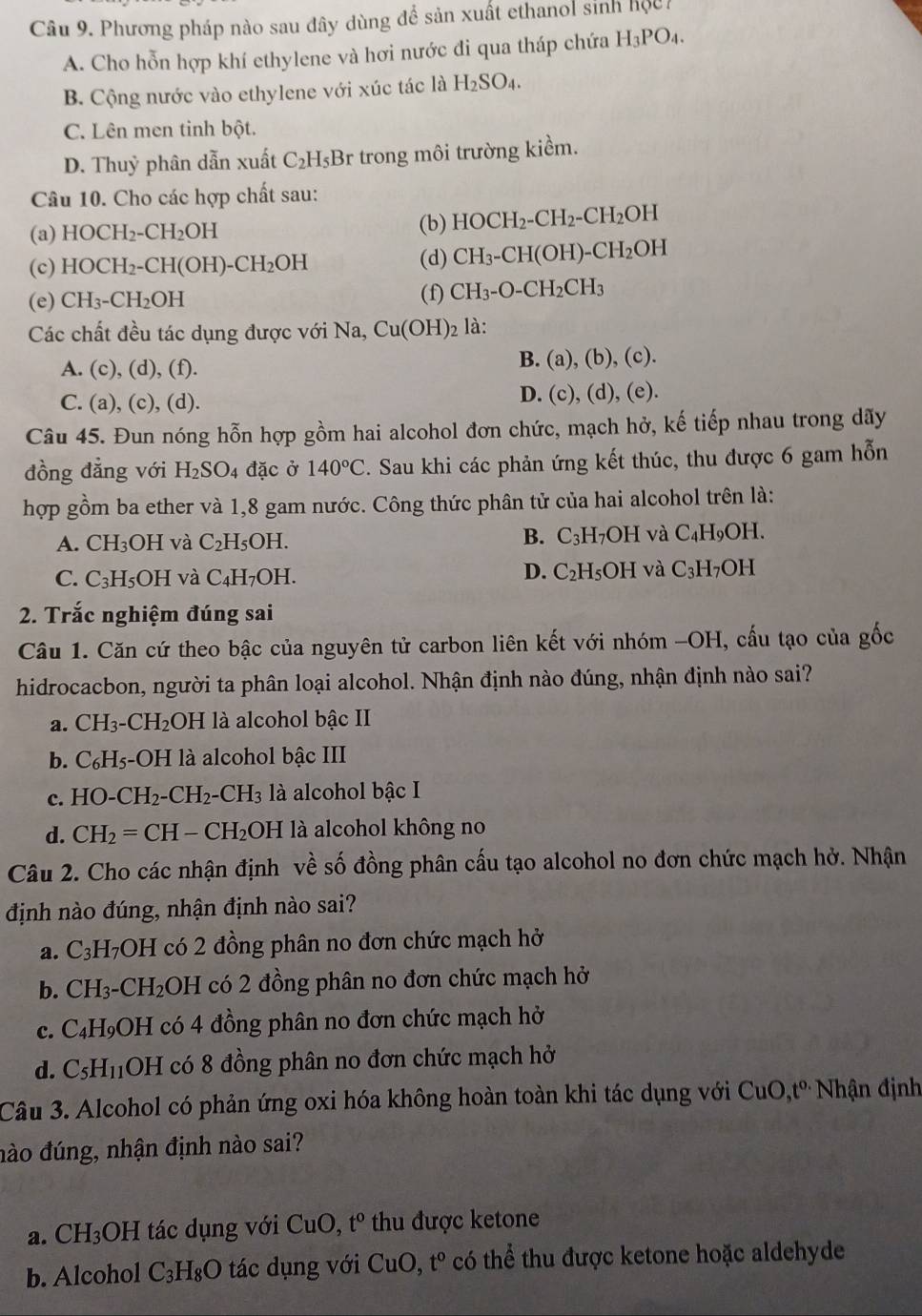 Phương pháp nào sau đây dùng để sản xuất ethanol sinh hộch
A. Cho hỗn hợp khí ethylene và hơi nước đi qua tháp chứa H_3PO_4.
B. Cộng nước vào ethylene với xúc tác là H_2SO_4.
C. Lên men tinh bột.
D. Thuỷ phân dẫn xuất C_2H_5Br * trong môi trường kiềm.
Câu 10. Cho các hợp chất sau:
(a) HOCH_2-CH_2OH
(b) HOCH_2-CH_2-CH_2 OH
(c) HOCH_2-CH(OH)-CH_2OH (d) CH_3-CH(OH)-CH_2OH
(e) CH_3-CH_2OH (f) CH_3-O-CH_2CH_3
Các chất đều tác dụng được với Na Cu(OH)_2 là:
A. (c), (d), (f).
B. (a),(b),(c).
C. (a), (c) ,(d ). D. (c), (d), (e).
Câu 45. Đun nóng hỗn hợp gồm hai alcohol đơn chức, mạch hở, kế tiếp nhau trong dãy
đồng đẳng với H_2SO_4 đặc ở 140°C 2. Sau khi các phản ứng kết thúc, thu được 6 gam hỗn
hợp gồm ba ether và 1,8 gam nước. Công thức phân tử của hai alcohol trên là:
B.
A. CH_3OH và C_2H_5 OH. C_3H_7OH I và C_4H_9O1 I.
C. C_3H_5OH và C_4H_7OH. D. C_2H_5OH và C_3H_7OH
2. Trắc nghiệm đúng sai
Câu 1. Căn cứ theo bậc của nguyên tử carbon liên kết với nhóm -OH, cấu tạo của gốc
hidrocacbon, người ta phân loại alcohol. Nhận định nào đúng, nhận định nào sai?
a. CH_3-CH_2 OH là alcohol bậc II
b. C_6H_5-OH I là alcohol bậc III
c. HO-CH_2-CH_2-CH_3 là alcohol bậc I
d. CH_2=CH-CH_2OH là alcohol không no
Câu 2. Cho các nhận định về số đồng phân cấu tạo alcohol no đơn chức mạch hở. Nhận
định nào đúng, nhận định nào sai?
a. C_3H_7OH có 2 đồng phân no đơn chức mạch hở
b. CH_3-CH_2 DH I có 2 đồng phân no đơn chức mạch hở
c. C_4H_9OH có 4 đồng phân no đơn chức mạch hở
d. C_5H_11OH có 8 đồng phân no đơn chức mạch hở
Câu 3. Alcohol có phản ứng oxi hóa không hoàn toàn khi tác dụng với CuO,t° Nhận định
đào đúng, nhận định nào sai?
a. CH_3 OH tác dụng với CuO,t° thu được ketone
b. Alcohol C_3H_8O tác dụng với ( CuO t^0 có thể thu được ketone hoặc aldehyde