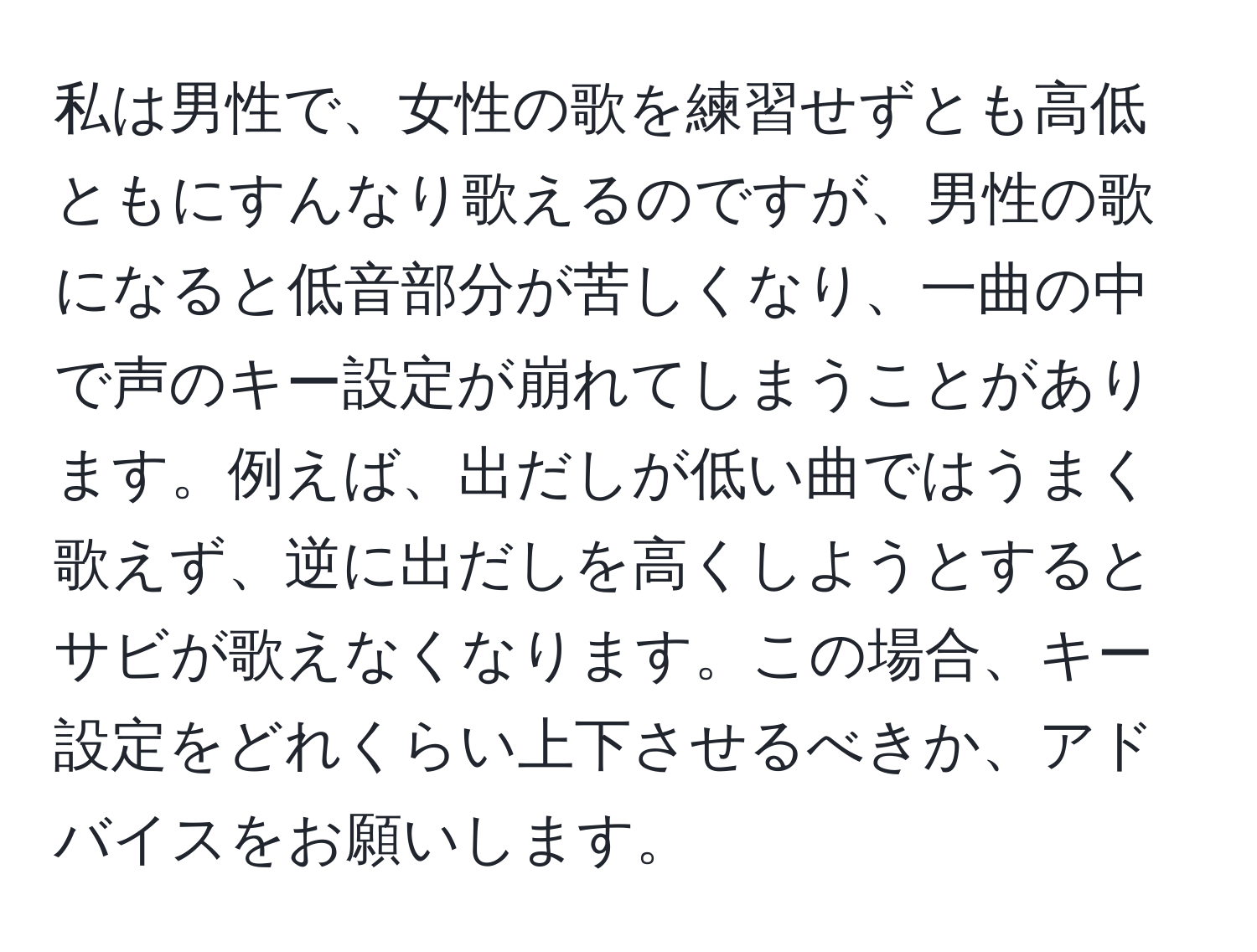 私は男性で、女性の歌を練習せずとも高低ともにすんなり歌えるのですが、男性の歌になると低音部分が苦しくなり、一曲の中で声のキー設定が崩れてしまうことがあります。例えば、出だしが低い曲ではうまく歌えず、逆に出だしを高くしようとするとサビが歌えなくなります。この場合、キー設定をどれくらい上下させるべきか、アドバイスをお願いします。