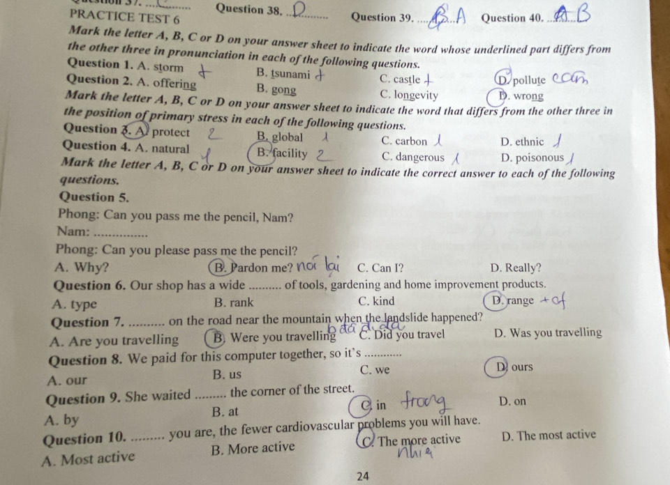 PRACTICE TEST 6 _Question 39. _Question 40._
Mark the letter A, B, C or D on your answer sheet to indicate the word whose underlined part differs from
the other three in pronunciation in each of the following questions.
Question 1. A. storm B. sunami C. castle
D. pollute
Question 2. A. offering B. gong C. longevity D. wrong
Mark the letter A, B, C or D on your answer sheet to indicate the word that differs from the other three in
the position of primary stress in each of the following questions.
Question 3. A. protect B. global C. carbon D. ethnic
Question 4. A. natural B. facility C. dangerous D. poisonous
Mark the letter A, B, C or D on your answer sheet to indicate the correct answer to each of the following
questions.
Question 5.
Phong: Can you pass me the pencil, Nam?
Nam:_
Phong: Can you please pass me the pencil?
A. Why? B. Pardon me? C. Can I? D. Really?
Question 6. Our shop has a wide .......... of tools, gardening and home improvement products.
A. type B. rank C. kind D. range
Question 7. _on the road near the mountain when the landslide happened?
A. Are you travelling B Were you travelling C. Did you travel D. Was you travelling
Question 8. We paid for this computer together, so it’s_
A. our B. us
C. we D. ours
Question 9. She waited _the corner of the street.
A. by B. at C. in
D. on
Question 10. …. .... you are, the fewer cardiovascular problems you will have.
A. Most active_ B. More active C. The more active D. The most active
24