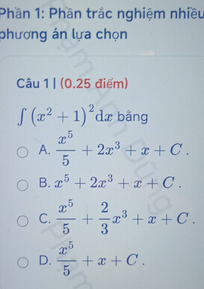 Phần 1: Phần trắc nghiệm nhiều
phương án lựa chọn
Câu 1 | (0.25 điểm)
∈t (x^2+1)^2dx bằng
A.  x^5/5 +2x^3+x+C.
B. x^5+2x^3+x+C.
C.  x^5/5 + 2/3 x^3+x+C.
D.  x^5/5 +x+C.